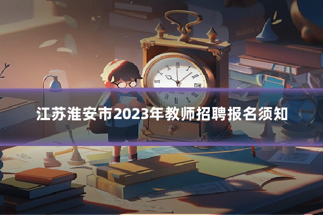 江苏淮安市2023年教师招聘报名须知