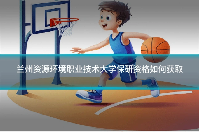 兰州资源环境职业技术大学保研资格如何获取