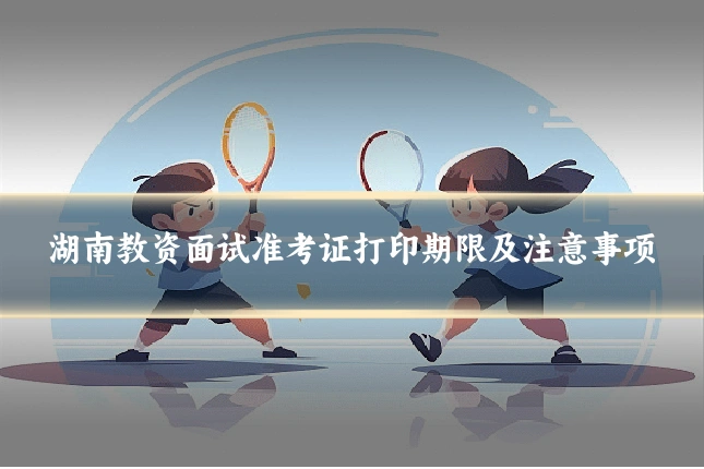 湖南教资面试准考证打印期限及注意事项