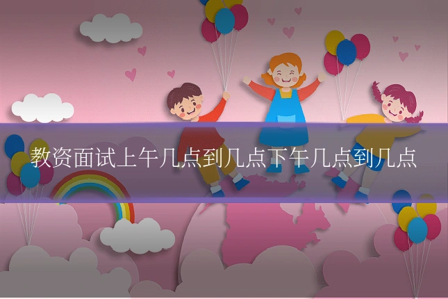 教资面试上午几点到几点下午几点到几点