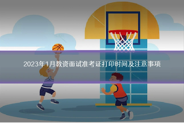 2023年1月教资面试准考证打印时间及注意事项