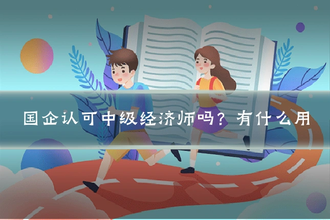 国企认可中级经济师吗？有什么用