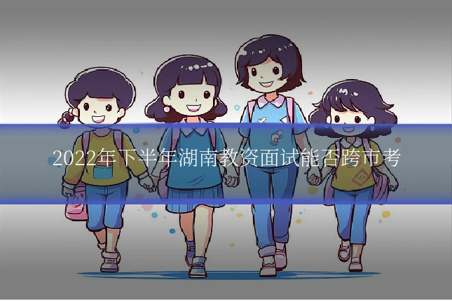 2022年下半年湖南教资面试能否跨市考