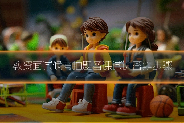 教资面试候考抽题备课试讲答辩步骤