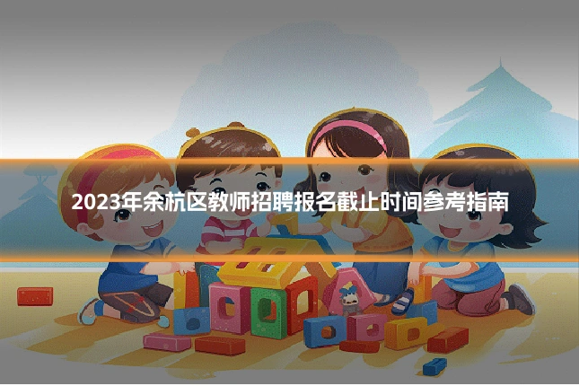 2023年余杭区教师招聘报名截止时间参考指南