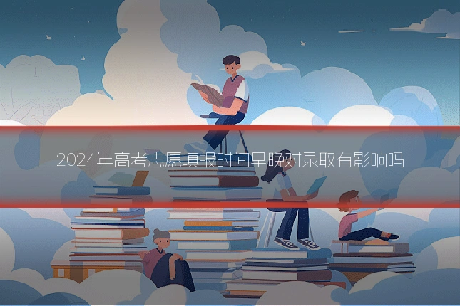 2024年高考志愿填报时间早晚对录取有影响吗