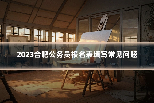 2023合肥公务员报名表填写常见问题
