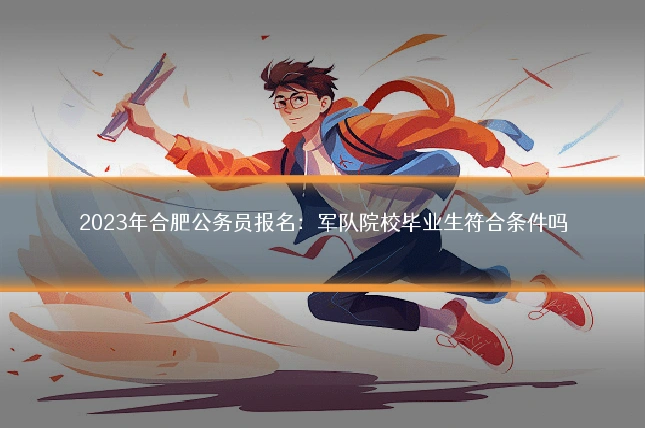 2023年合肥公务员报名：军队院校毕业生符合条件吗