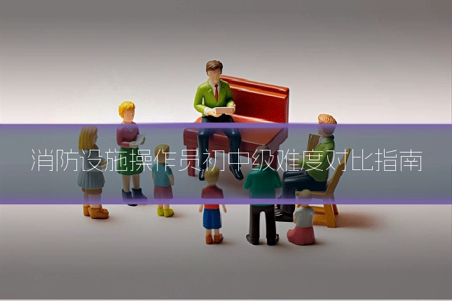 消防设施操作员初中级难度对比指南
