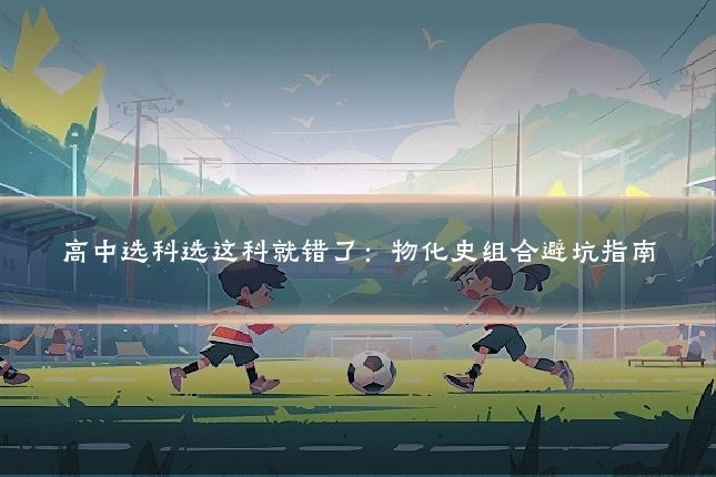 高中选科选这科就错了：物化史组合避坑指南
