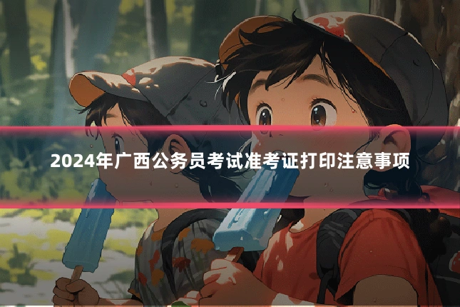 2024年广西公务员考试准考证打印注意事项