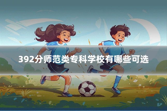 392分师范类专科学校有哪些可选