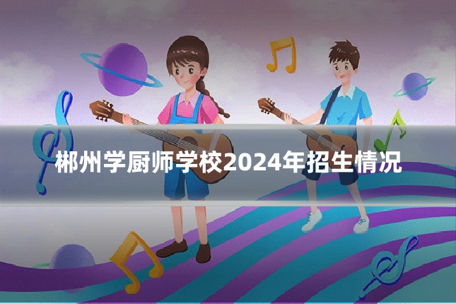 郴州学厨师学校2024年招生情况