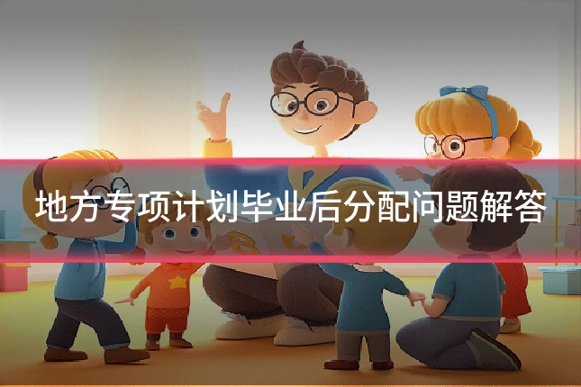 地方专项计划毕业后分配问题解答