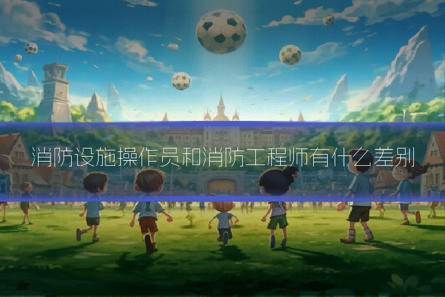 消防设施操作员和消防工程师有什么差别
