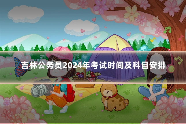 吉林公务员2024年考试时间及科目安排