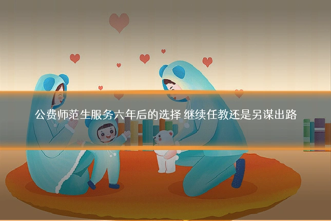 公费师范生服务六年后的选择 继续任教还是另谋出路