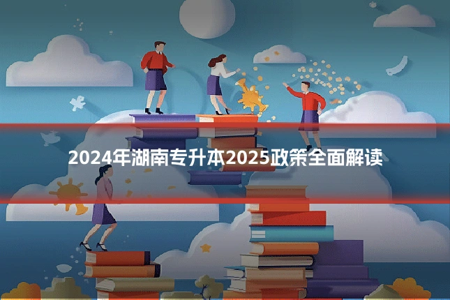2024年湖南专升本2025政策全面解读