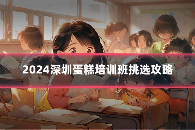 2024深圳蛋糕培训班挑选攻略