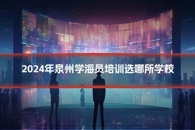 2024年泉州学海员培训选哪所学校