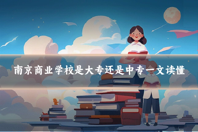 南京商业学校是大专还是中专一文读懂