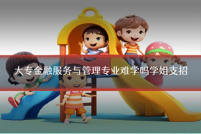 大专金融服务与管理专业难学吗学姐支招
