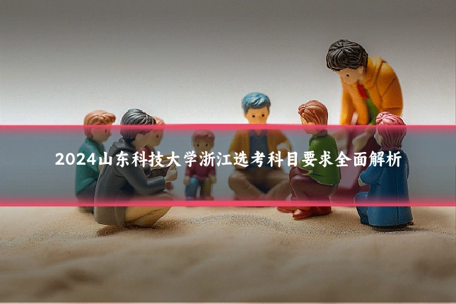 2024山东科技大学浙江选考科目要求全面解析
