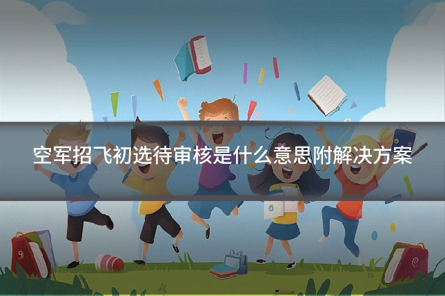 空军招飞初选待审核是什么意思附解决方案