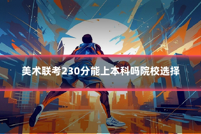 美术联考230分能上本科吗院校选择