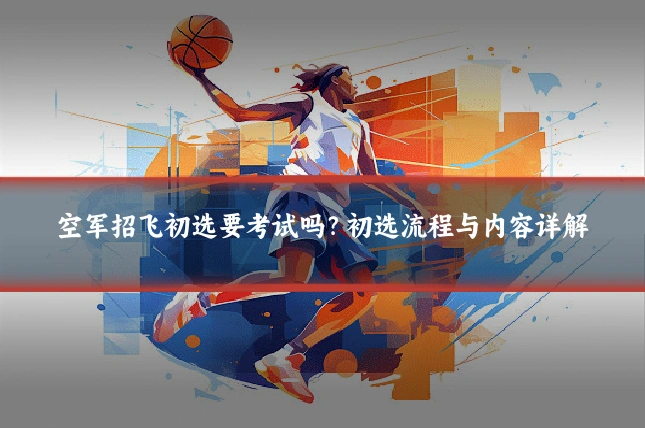 空军招飞初选要考试吗？初选流程与内容详解