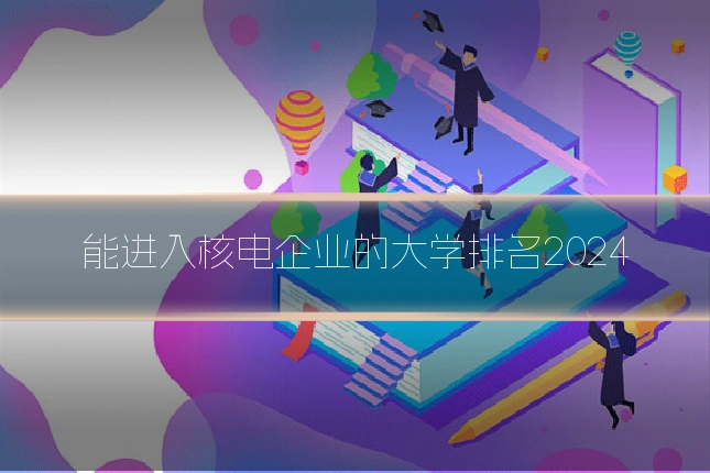 能进入核电企业的大学排名2024