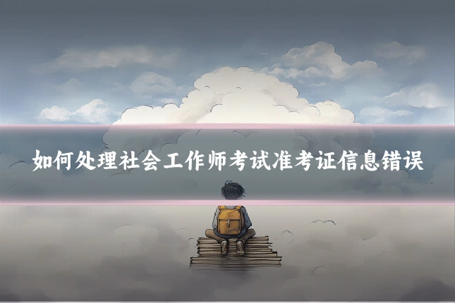 如何处理社会工作师考试准考证信息错误