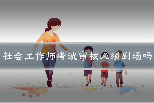 社会工作师考试审核必须到场吗