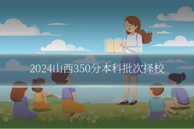 2024山西350分本科批次择校