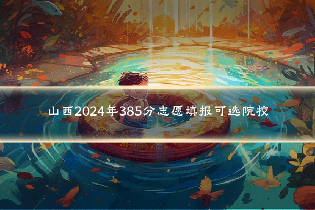 山西2024年385分志愿填报可选院校