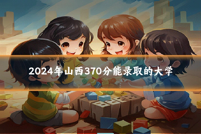 2024年山西370分能录取的大学