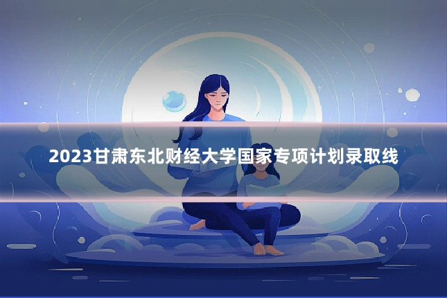 2023甘肃东北财经大学国家专项计划录取线