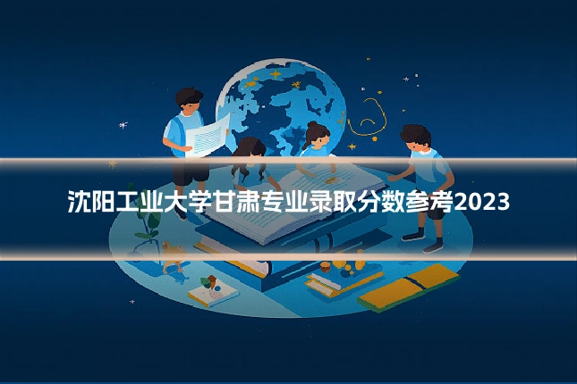 沈阳工业大学甘肃专业录取分数参考2023