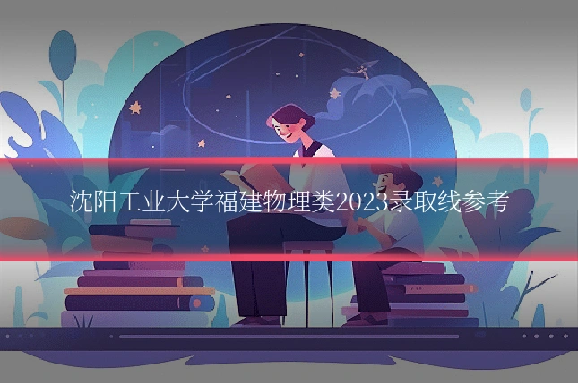 沈阳工业大学福建物理类2023录取线参考