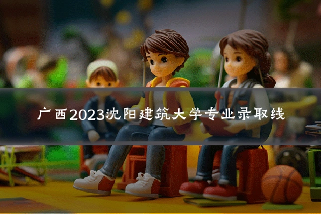广西2023沈阳建筑大学专业录取线