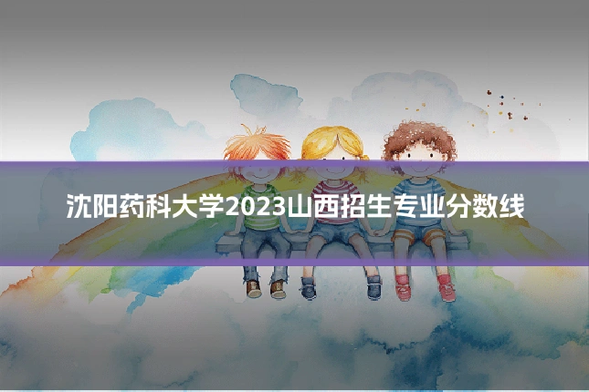 沈阳药科大学2023山西招生专业分数线