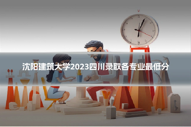 沈阳建筑大学2023四川录取各专业最低分