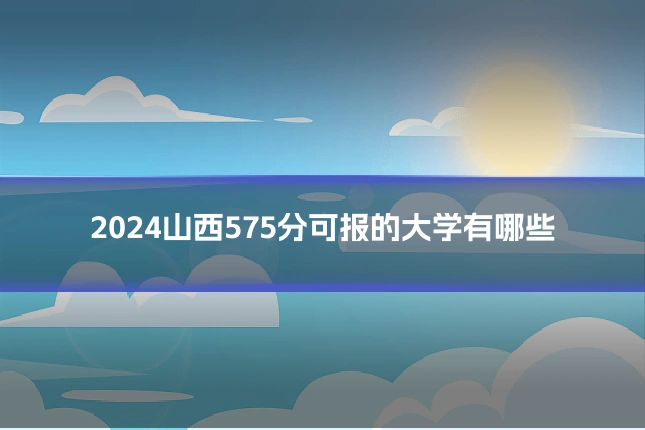 2024山西575分可报的大学有哪些