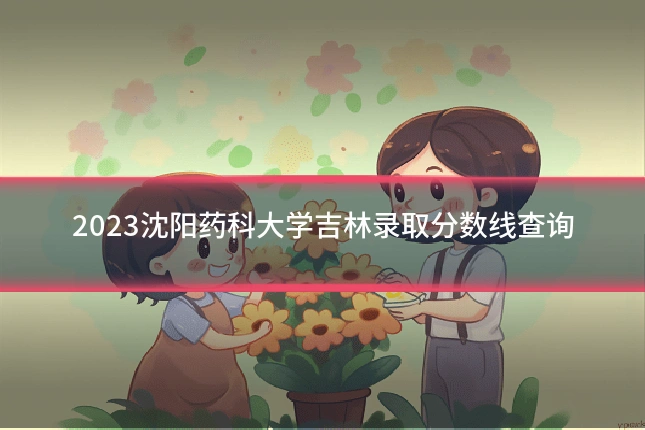 2023沈阳药科大学吉林录取分数线查询