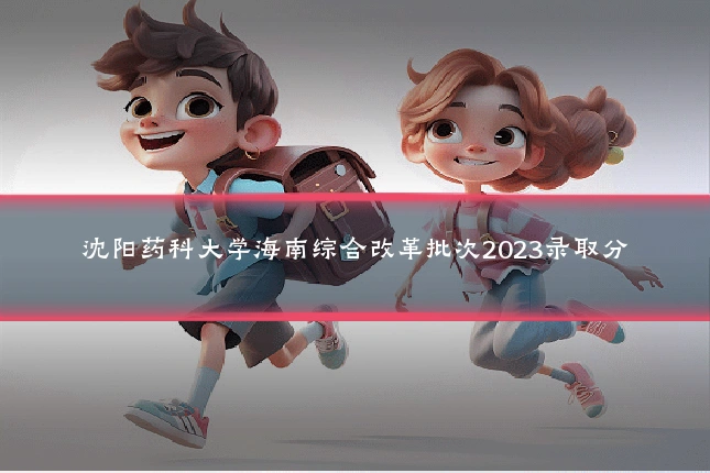 沈阳药科大学海南综合改革批次2023录取分