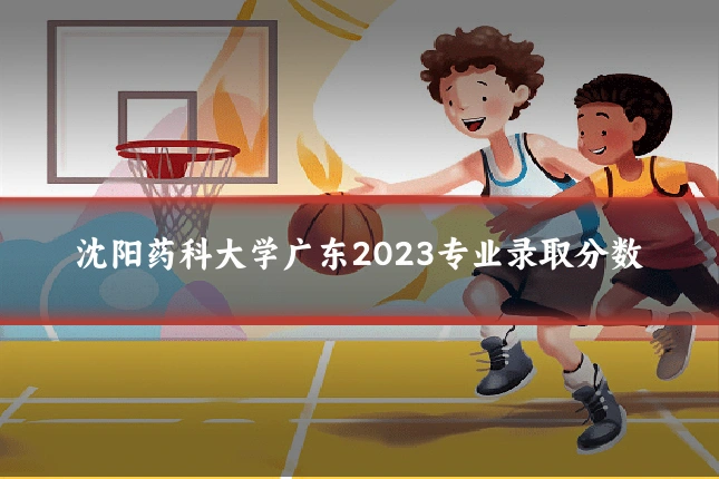 沈阳药科大学广东2023专业录取分数