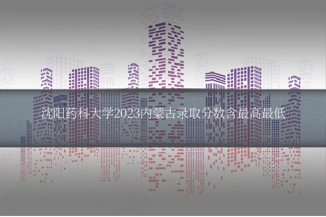 沈阳药科大学2023内蒙古录取分数含最高最低