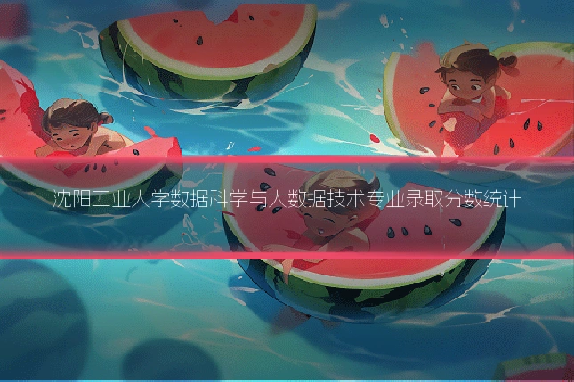 沈阳工业大学数据科学与大数据技术专业录取分数统计