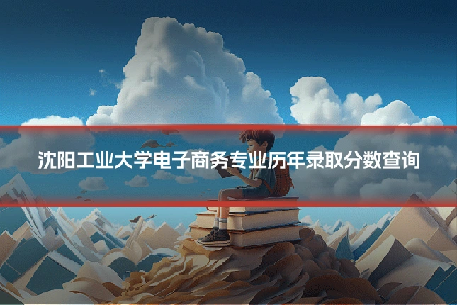 沈阳工业大学电子商务专业历年录取分数查询