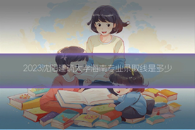 2023沈阳建筑大学海南专业录取线是多少